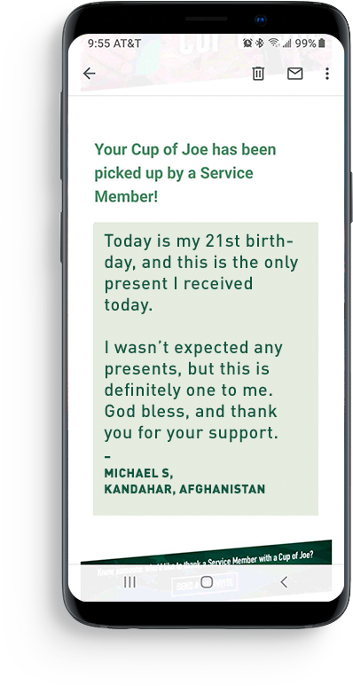 <p>When you buy a CUP OF JOE FOR A JOE deployed overseas, we immediately match your COJ to a waiting Service Member. They receive an email with your message and can write you back. They take the COJ voucher in the email to their nearest on-base Green Beans Coffee café and are given a fresh, hot cup of coffee and an opportunity to enjoy 15 Minutes of Home®</p>